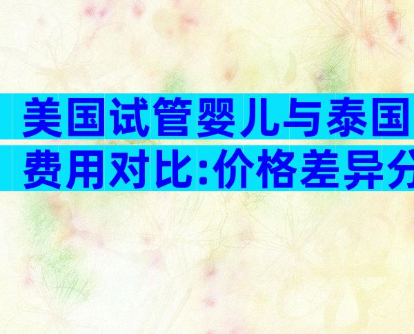 美国试管婴儿与泰国费用对比:价格差异分析及选择指南
