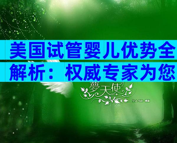 美国试管婴儿优势全解析：权威专家为您拆解高端医疗体验