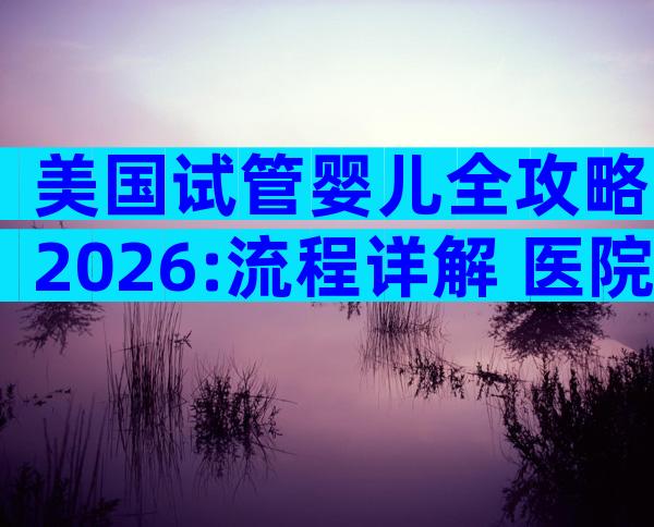美国试管婴儿全攻略2026:流程详解+医院选择一站式指南