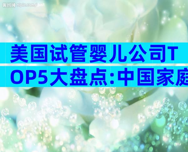 美国试管婴儿公司TOP5大盘点:中国家庭最信赖的选择