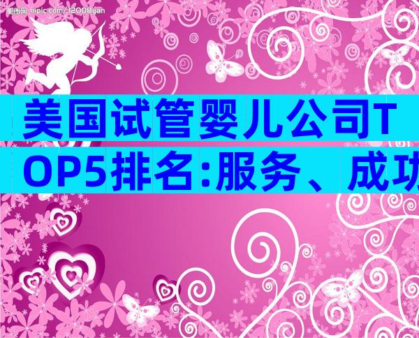 美国试管婴儿公司TOP5排名:服务、成功率一文全解析