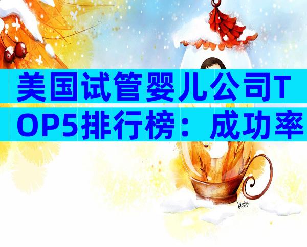 美国试管婴儿公司TOP5排行榜：成功率、费用与服务全解析