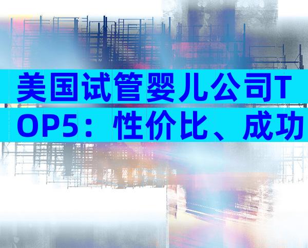 美国试管婴儿公司TOP5：性价比、成功率与定制服务全揭秘