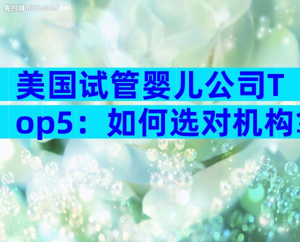美国试管婴儿公司Top5：如何选对机构拿下高成功率？