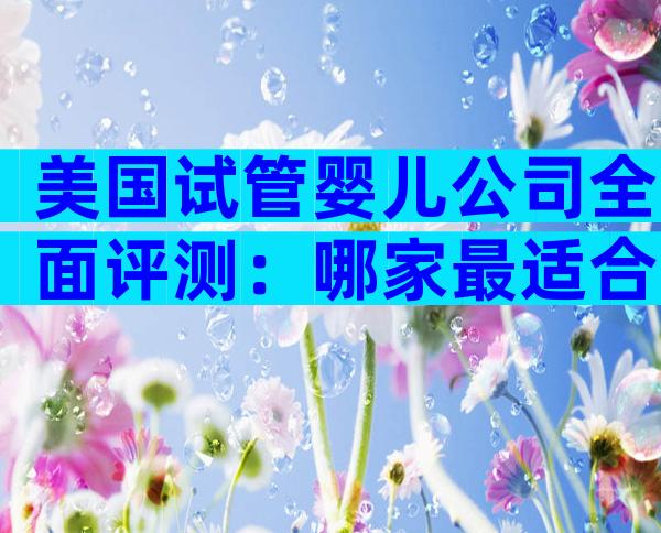 美国试管婴儿公司全面评测：哪家最适合中国家庭？