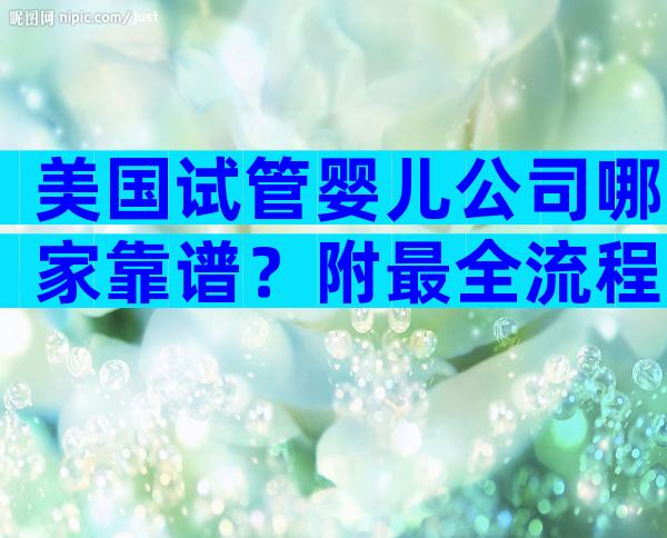 美国试管婴儿公司哪家靠谱？附最全流程、费用与成功率对比