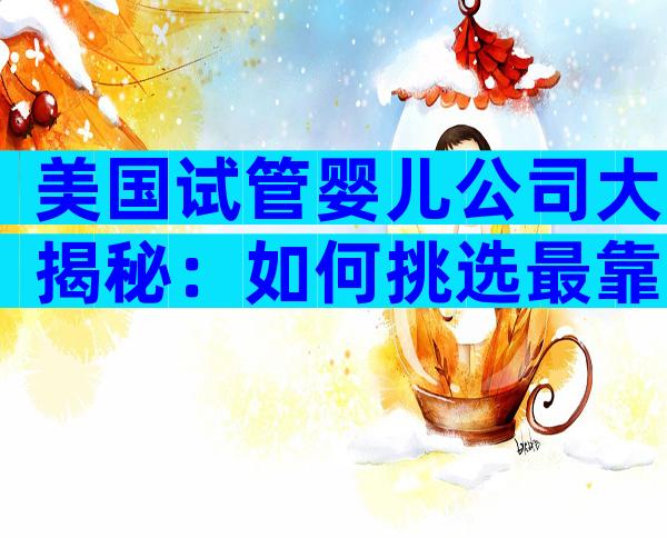 美国试管婴儿公司大揭秘：如何挑选最靠谱的海外IVF服务？