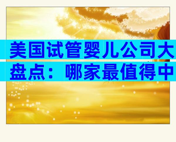 美国试管婴儿公司大盘点：哪家最值得中国家庭信赖？