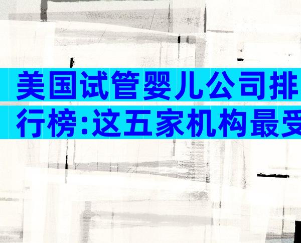 美国试管婴儿公司排行榜:这五家机构最受中国家庭信赖