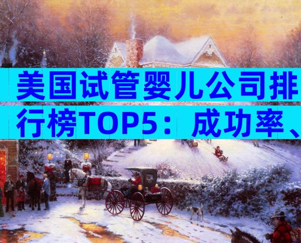 美国试管婴儿公司排行榜TOP5：成功率、费用与服务深度对比