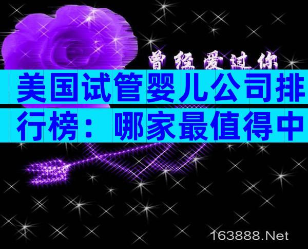 美国试管婴儿公司排行榜：哪家最值得中国家庭选择？
