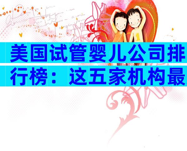 美国试管婴儿公司排行榜：这五家机构最受中国家庭信赖