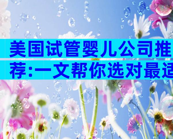 美国试管婴儿公司推荐:一文帮你选对最适合的服务商