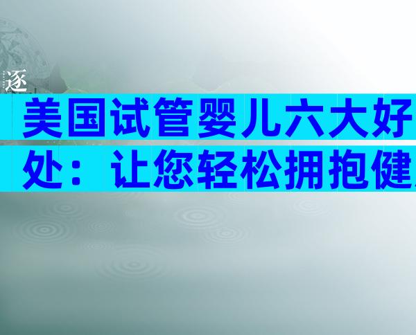 美国试管婴儿六大好处：让您轻松拥抱健康新生命