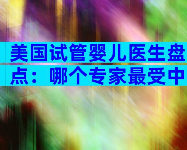 美国试管婴儿医生盘点：哪个专家最受中国家庭青睐？