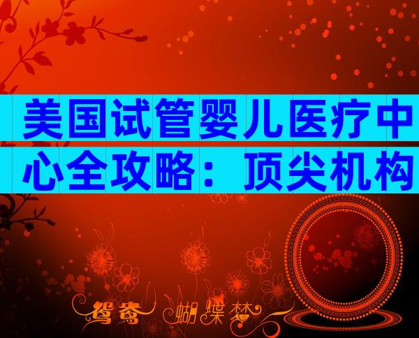 美国试管婴儿医疗中心全攻略：顶尖机构、就诊流程与费用参考
