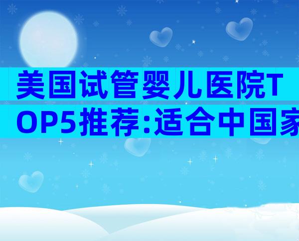 美国试管婴儿医院TOP5推荐:适合中国家庭的专家级解析