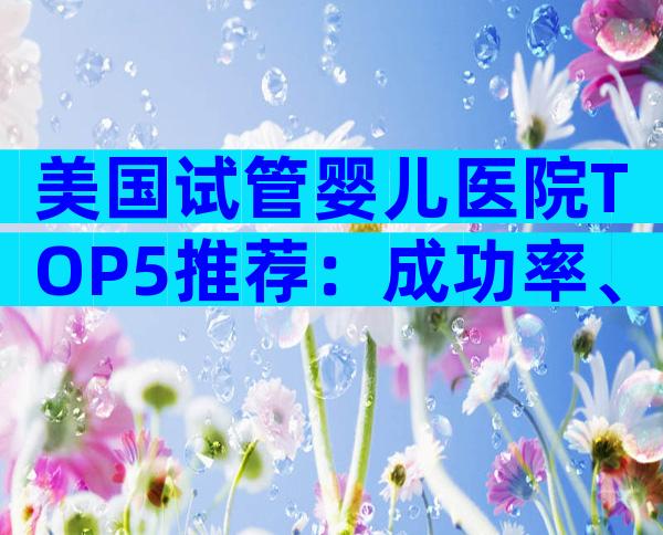 美国试管婴儿医院TOP5推荐：成功率、费用与预约全解析