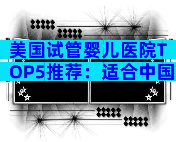 美国试管婴儿医院TOP5推荐：适合中国家庭的专家级解析
