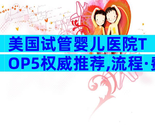 美国试管婴儿医院TOP5权威推荐,流程·费用·优势全解读