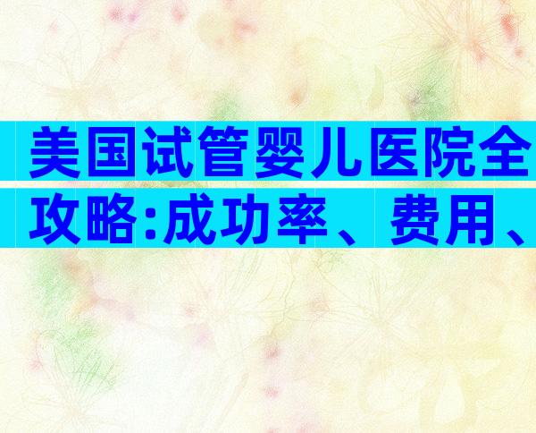 美国试管婴儿医院全攻略:成功率、费用、签证、服务,一文搞定