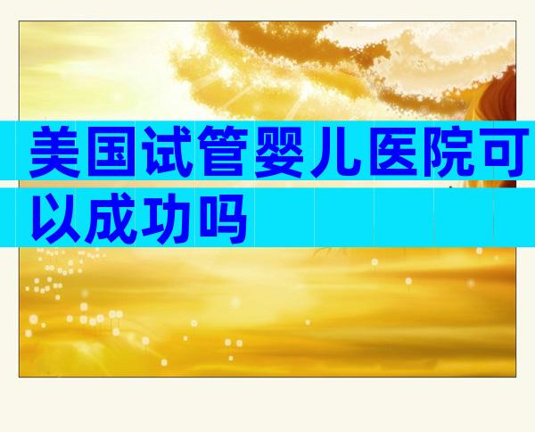 美国试管婴儿医院可以成功吗