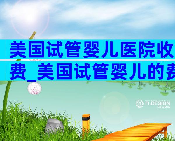 美国试管婴儿医院收费_美国试管婴儿的费用明细表