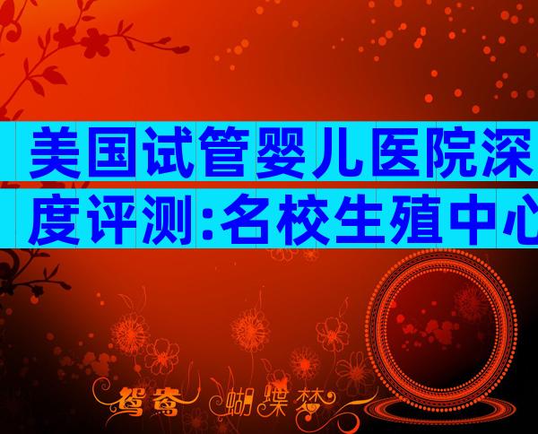 美国试管婴儿医院深度评测:名校生殖中心权威解读