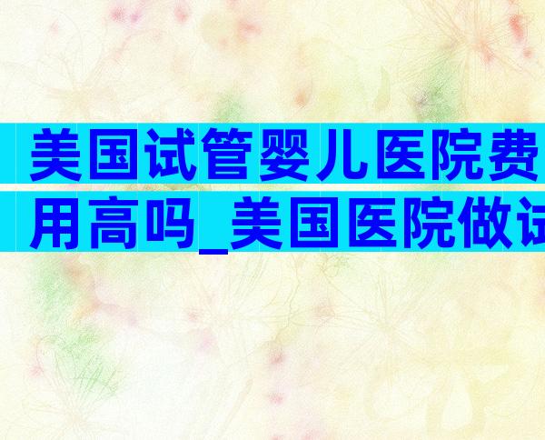 美国试管婴儿医院费用高吗_美国医院做试管婴儿的费用_爱优选