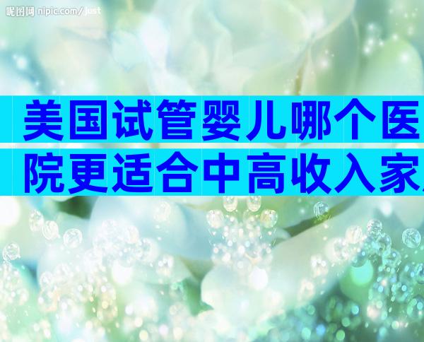 美国试管婴儿哪个医院更适合中高收入家庭需求？