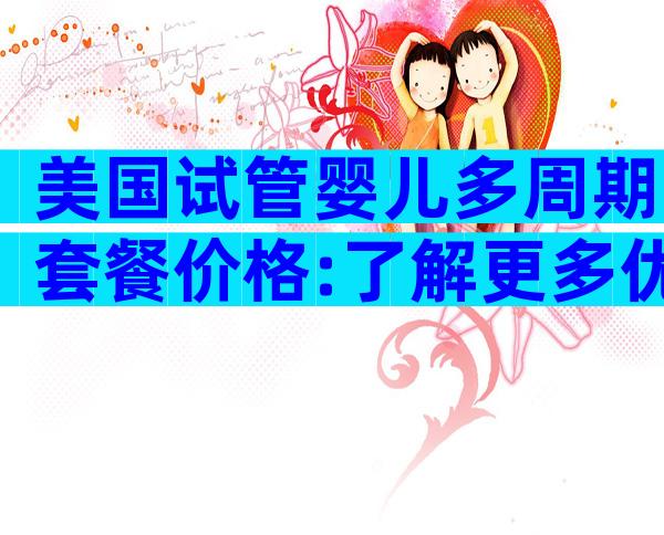 美国试管婴儿多周期套餐价格:了解更多优惠方案