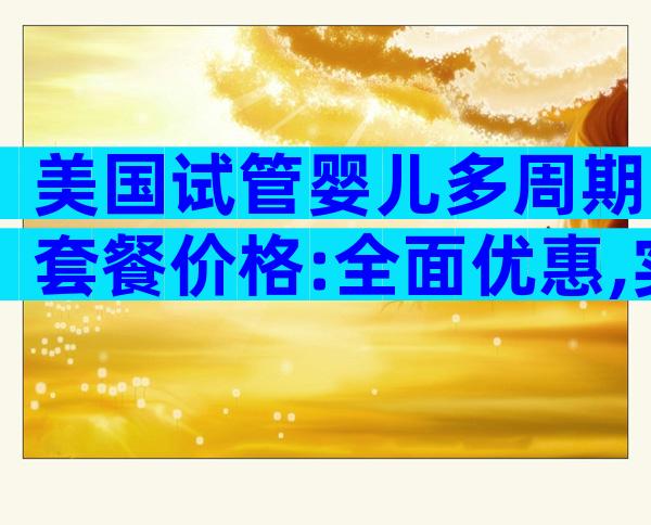 美国试管婴儿多周期套餐价格:全面优惠,实惠多选