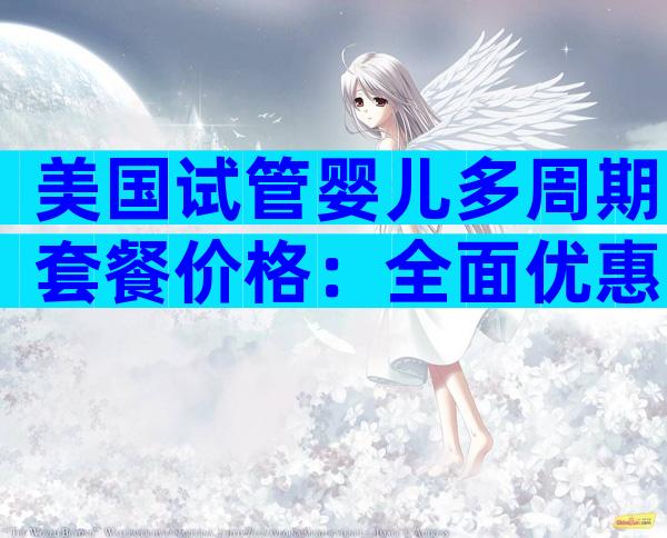 美国试管婴儿多周期套餐价格：全面优惠，实惠多选