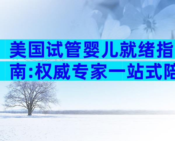 美国试管婴儿就绪指南:权威专家一站式陪伴,海外孕育全程无忧