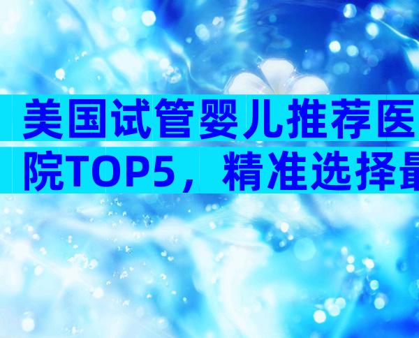 美国试管婴儿推荐医院TOP5，精准选择最适合你的那一家