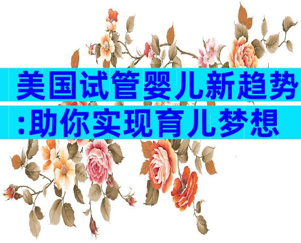 美国试管婴儿新趋势:助你实现育儿梦想