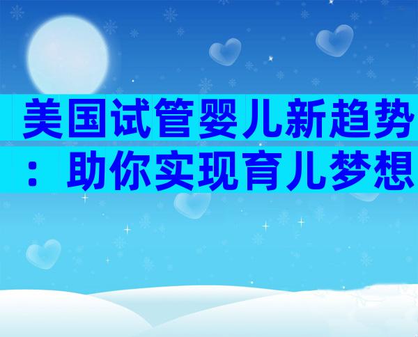 美国试管婴儿新趋势：助你实现育儿梦想