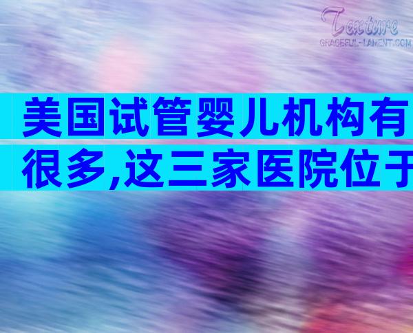 美国试管婴儿机构有很多,这三家医院位于试管婴儿医院排名前三!