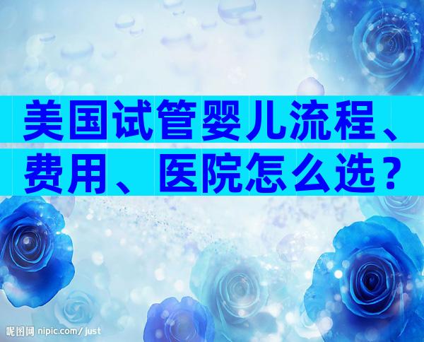 美国试管婴儿流程、费用、医院怎么选？专家带你全方位解析