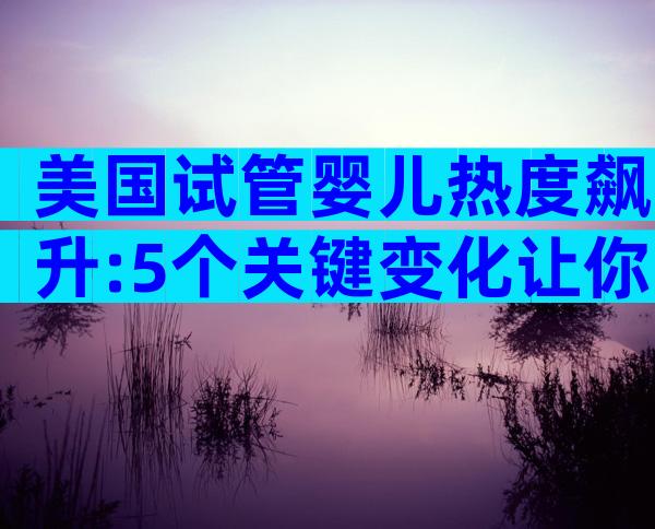 美国试管婴儿热度飙升:5个关键变化让你不容错过