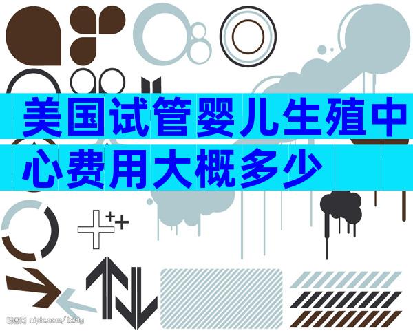 美国试管婴儿生殖中心费用大概多少