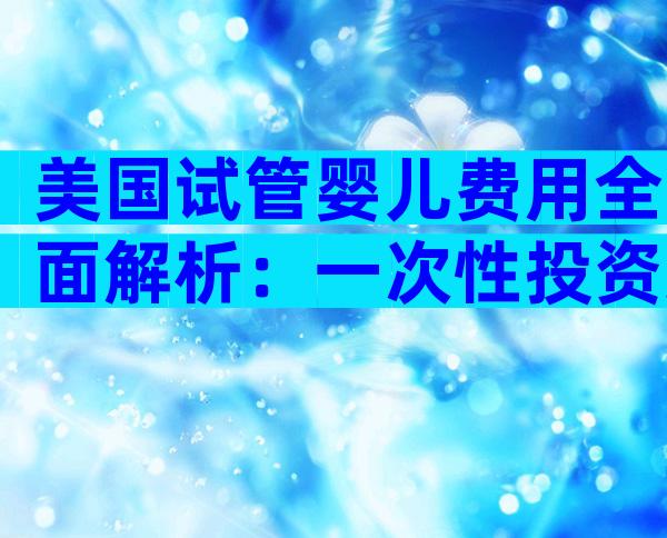 美国试管婴儿费用全面解析：一次性投资还是长期负担？
