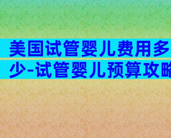 美国试管婴儿费用多少-试管婴儿预算攻略