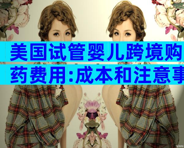 美国试管婴儿跨境购药费用:成本和注意事项