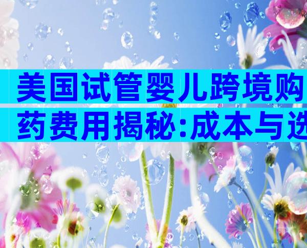 美国试管婴儿跨境购药费用揭秘:成本与选择分析