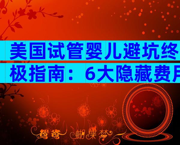 美国试管婴儿避坑终极指南：6大隐藏费用与成功率真相全解析
