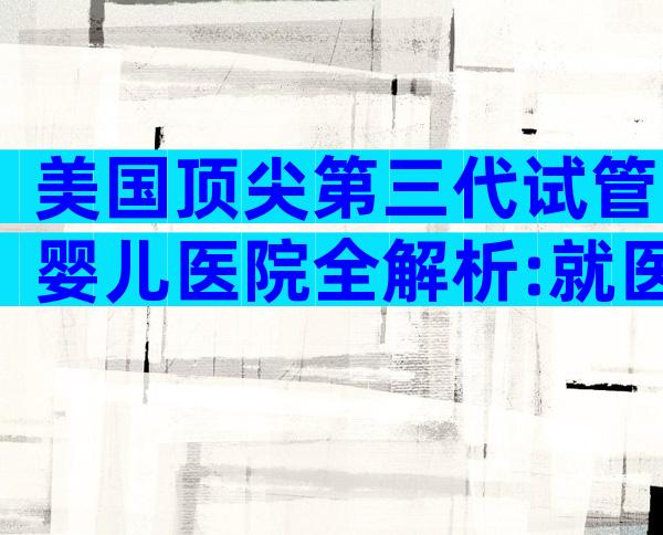 美国顶尖第三代试管婴儿医院全解析:就医流程与关键要点