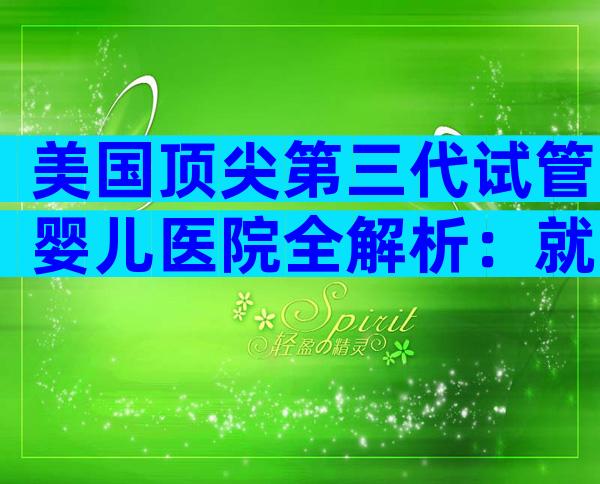 美国顶尖第三代试管婴儿医院全解析：就医流程与关键要点