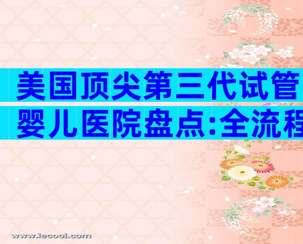 美国顶尖第三代试管婴儿医院盘点:全流程优势大揭秘