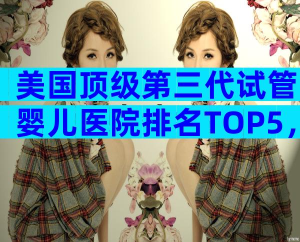 美国顶级第三代试管婴儿医院排名TOP5，哪家更适合你？
